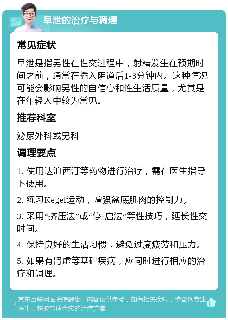 早泄的治疗与调理 常见症状 早泄是指男性在性交过程中，射精发生在预期时间之前，通常在插入阴道后1-3分钟内。这种情况可能会影响男性的自信心和性生活质量，尤其是在年轻人中较为常见。 推荐科室 泌尿外科或男科 调理要点 1. 使用达泊西汀等药物进行治疗，需在医生指导下使用。 2. 练习Kegel运动，增强盆底肌肉的控制力。 3. 采用“挤压法”或“停-启法”等性技巧，延长性交时间。 4. 保持良好的生活习惯，避免过度疲劳和压力。 5. 如果有肾虚等基础疾病，应同时进行相应的治疗和调理。