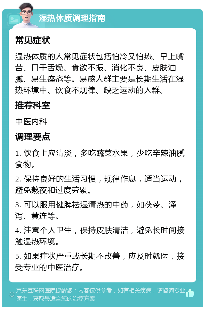 湿热体质调理指南 常见症状 湿热体质的人常见症状包括怕冷又怕热、早上嘴苦、口干舌燥、食欲不振、消化不良、皮肤油腻、易生痤疮等。易感人群主要是长期生活在湿热环境中、饮食不规律、缺乏运动的人群。 推荐科室 中医内科 调理要点 1. 饮食上应清淡，多吃蔬菜水果，少吃辛辣油腻食物。 2. 保持良好的生活习惯，规律作息，适当运动，避免熬夜和过度劳累。 3. 可以服用健脾祛湿清热的中药，如茯苓、泽泻、黄连等。 4. 注意个人卫生，保持皮肤清洁，避免长时间接触湿热环境。 5. 如果症状严重或长期不改善，应及时就医，接受专业的中医治疗。