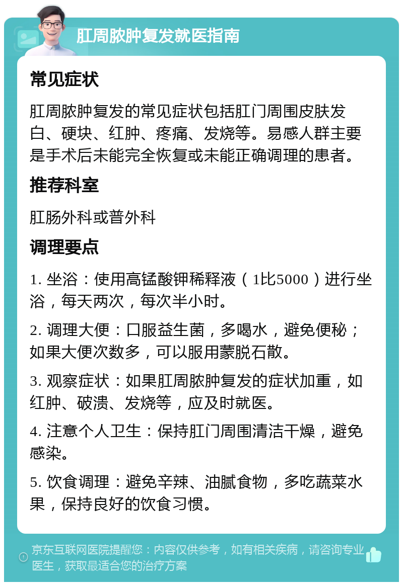 肛周脓肿复发就医指南 常见症状 肛周脓肿复发的常见症状包括肛门周围皮肤发白、硬块、红肿、疼痛、发烧等。易感人群主要是手术后未能完全恢复或未能正确调理的患者。 推荐科室 肛肠外科或普外科 调理要点 1. 坐浴：使用高锰酸钾稀释液（1比5000）进行坐浴，每天两次，每次半小时。 2. 调理大便：口服益生菌，多喝水，避免便秘；如果大便次数多，可以服用蒙脱石散。 3. 观察症状：如果肛周脓肿复发的症状加重，如红肿、破溃、发烧等，应及时就医。 4. 注意个人卫生：保持肛门周围清洁干燥，避免感染。 5. 饮食调理：避免辛辣、油腻食物，多吃蔬菜水果，保持良好的饮食习惯。