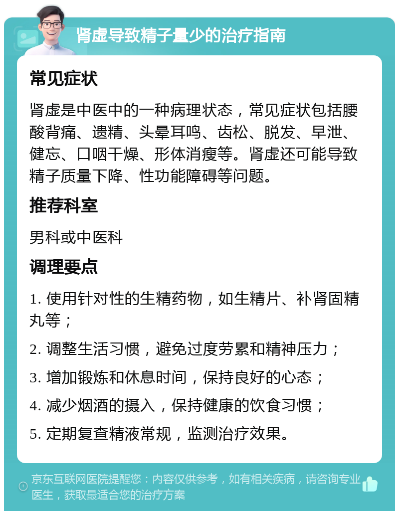 肾虚导致精子量少的治疗指南 常见症状 肾虚是中医中的一种病理状态，常见症状包括腰酸背痛、遗精、头晕耳鸣、齿松、脱发、早泄、健忘、口咽干燥、形体消瘦等。肾虚还可能导致精子质量下降、性功能障碍等问题。 推荐科室 男科或中医科 调理要点 1. 使用针对性的生精药物，如生精片、补肾固精丸等； 2. 调整生活习惯，避免过度劳累和精神压力； 3. 增加锻炼和休息时间，保持良好的心态； 4. 减少烟酒的摄入，保持健康的饮食习惯； 5. 定期复查精液常规，监测治疗效果。