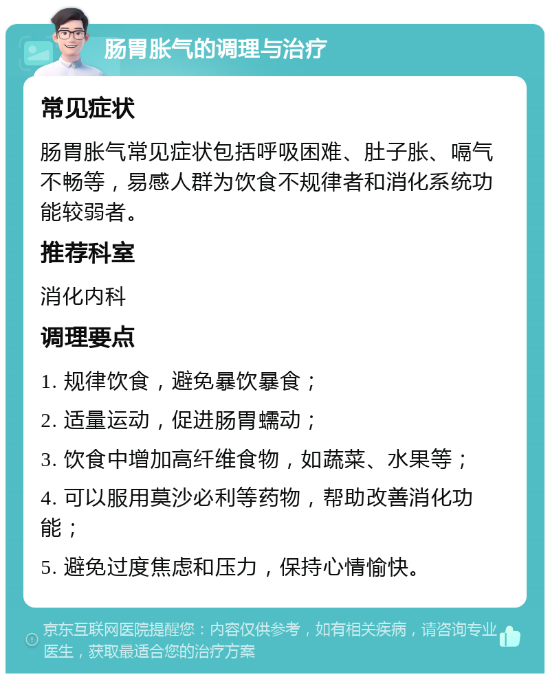 肠胃胀气的调理与治疗 常见症状 肠胃胀气常见症状包括呼吸困难、肚子胀、嗝气不畅等，易感人群为饮食不规律者和消化系统功能较弱者。 推荐科室 消化内科 调理要点 1. 规律饮食，避免暴饮暴食； 2. 适量运动，促进肠胃蠕动； 3. 饮食中增加高纤维食物，如蔬菜、水果等； 4. 可以服用莫沙必利等药物，帮助改善消化功能； 5. 避免过度焦虑和压力，保持心情愉快。