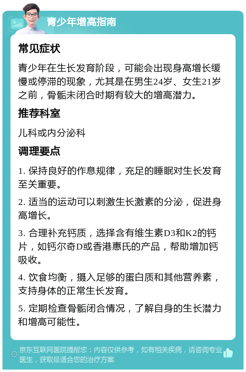 青少年增高指南 常见症状 青少年在生长发育阶段，可能会出现身高增长缓慢或停滞的现象，尤其是在男生24岁、女生21岁之前，骨骺未闭合时期有较大的增高潜力。 推荐科室 儿科或内分泌科 调理要点 1. 保持良好的作息规律，充足的睡眠对生长发育至关重要。 2. 适当的运动可以刺激生长激素的分泌，促进身高增长。 3. 合理补充钙质，选择含有维生素D3和K2的钙片，如钙尔奇D或香港惠氏的产品，帮助增加钙吸收。 4. 饮食均衡，摄入足够的蛋白质和其他营养素，支持身体的正常生长发育。 5. 定期检查骨骺闭合情况，了解自身的生长潜力和增高可能性。