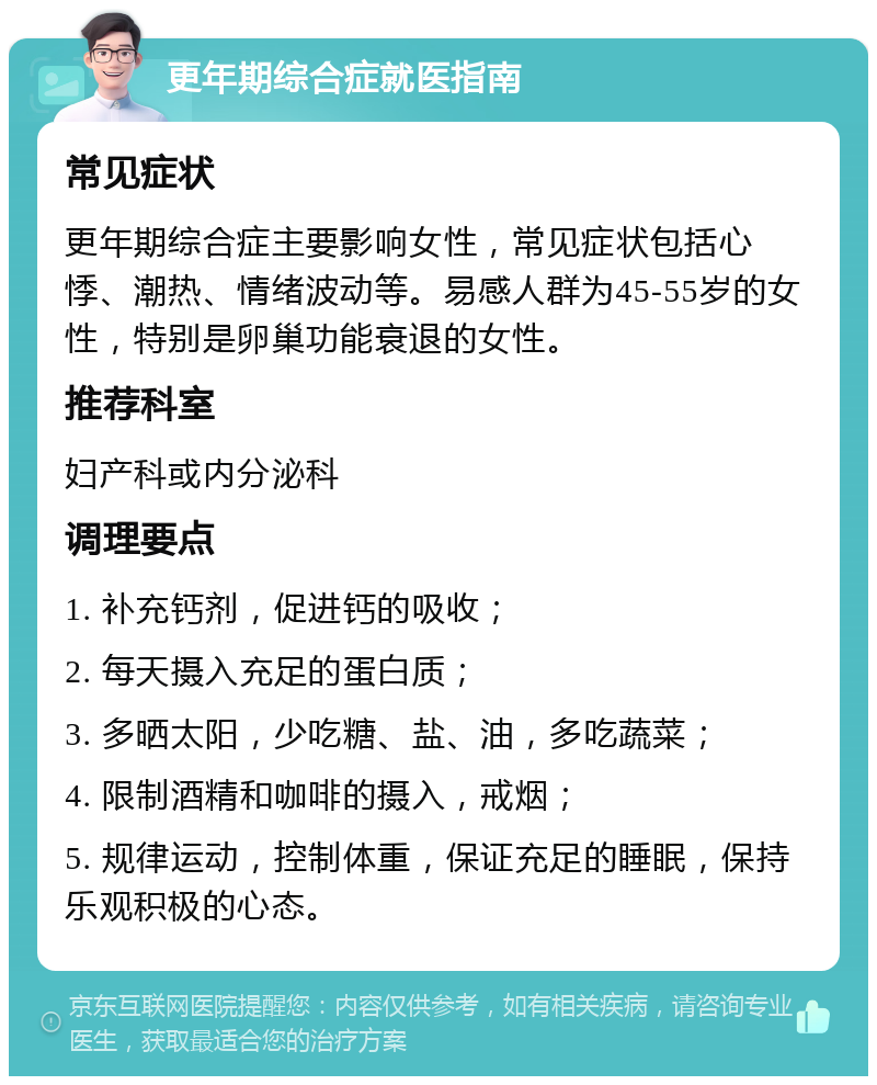 更年期综合症就医指南 常见症状 更年期综合症主要影响女性，常见症状包括心悸、潮热、情绪波动等。易感人群为45-55岁的女性，特别是卵巢功能衰退的女性。 推荐科室 妇产科或内分泌科 调理要点 1. 补充钙剂，促进钙的吸收； 2. 每天摄入充足的蛋白质； 3. 多晒太阳，少吃糖、盐、油，多吃蔬菜； 4. 限制酒精和咖啡的摄入，戒烟； 5. 规律运动，控制体重，保证充足的睡眠，保持乐观积极的心态。