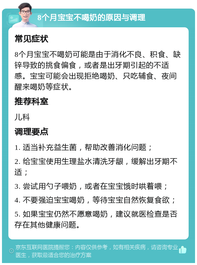 8个月宝宝不喝奶的原因与调理 常见症状 8个月宝宝不喝奶可能是由于消化不良、积食、缺锌导致的挑食偏食，或者是出牙期引起的不适感。宝宝可能会出现拒绝喝奶、只吃辅食、夜间醒来喝奶等症状。 推荐科室 儿科 调理要点 1. 适当补充益生菌，帮助改善消化问题； 2. 给宝宝使用生理盐水清洗牙龈，缓解出牙期不适； 3. 尝试用勺子喂奶，或者在宝宝饿时哄着喂； 4. 不要强迫宝宝喝奶，等待宝宝自然恢复食欲； 5. 如果宝宝仍然不愿意喝奶，建议就医检查是否存在其他健康问题。