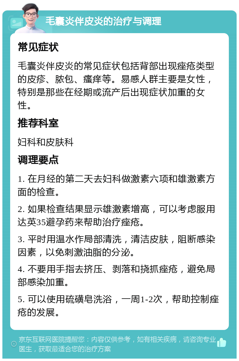 毛囊炎伴皮炎的治疗与调理 常见症状 毛囊炎伴皮炎的常见症状包括背部出现痤疮类型的皮疹、脓包、瘙痒等。易感人群主要是女性，特别是那些在经期或流产后出现症状加重的女性。 推荐科室 妇科和皮肤科 调理要点 1. 在月经的第二天去妇科做激素六项和雄激素方面的检查。 2. 如果检查结果显示雄激素增高，可以考虑服用达英35避孕药来帮助治疗痤疮。 3. 平时用温水作局部清洗，清洁皮肤，阻断感染因素，以免刺激油脂的分泌。 4. 不要用手指去挤压、剥落和挠抓痤疮，避免局部感染加重。 5. 可以使用硫磺皂洗浴，一周1-2次，帮助控制痤疮的发展。