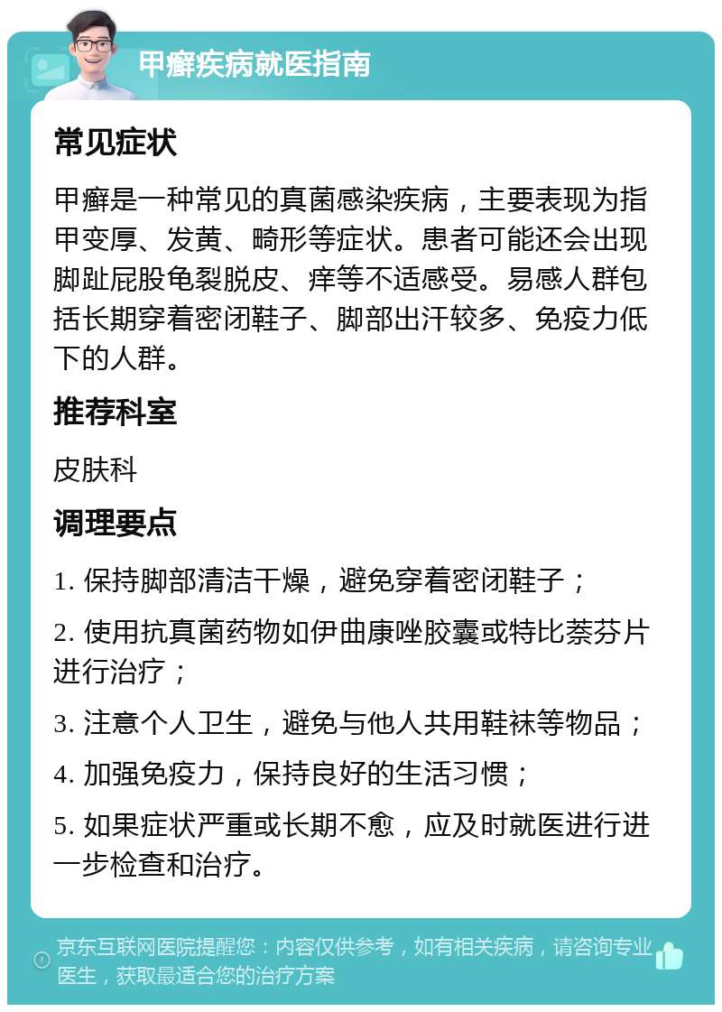 甲癣疾病就医指南 常见症状 甲癣是一种常见的真菌感染疾病，主要表现为指甲变厚、发黄、畸形等症状。患者可能还会出现脚趾屁股龟裂脱皮、痒等不适感受。易感人群包括长期穿着密闭鞋子、脚部出汗较多、免疫力低下的人群。 推荐科室 皮肤科 调理要点 1. 保持脚部清洁干燥，避免穿着密闭鞋子； 2. 使用抗真菌药物如伊曲康唑胶囊或特比萘芬片进行治疗； 3. 注意个人卫生，避免与他人共用鞋袜等物品； 4. 加强免疫力，保持良好的生活习惯； 5. 如果症状严重或长期不愈，应及时就医进行进一步检查和治疗。