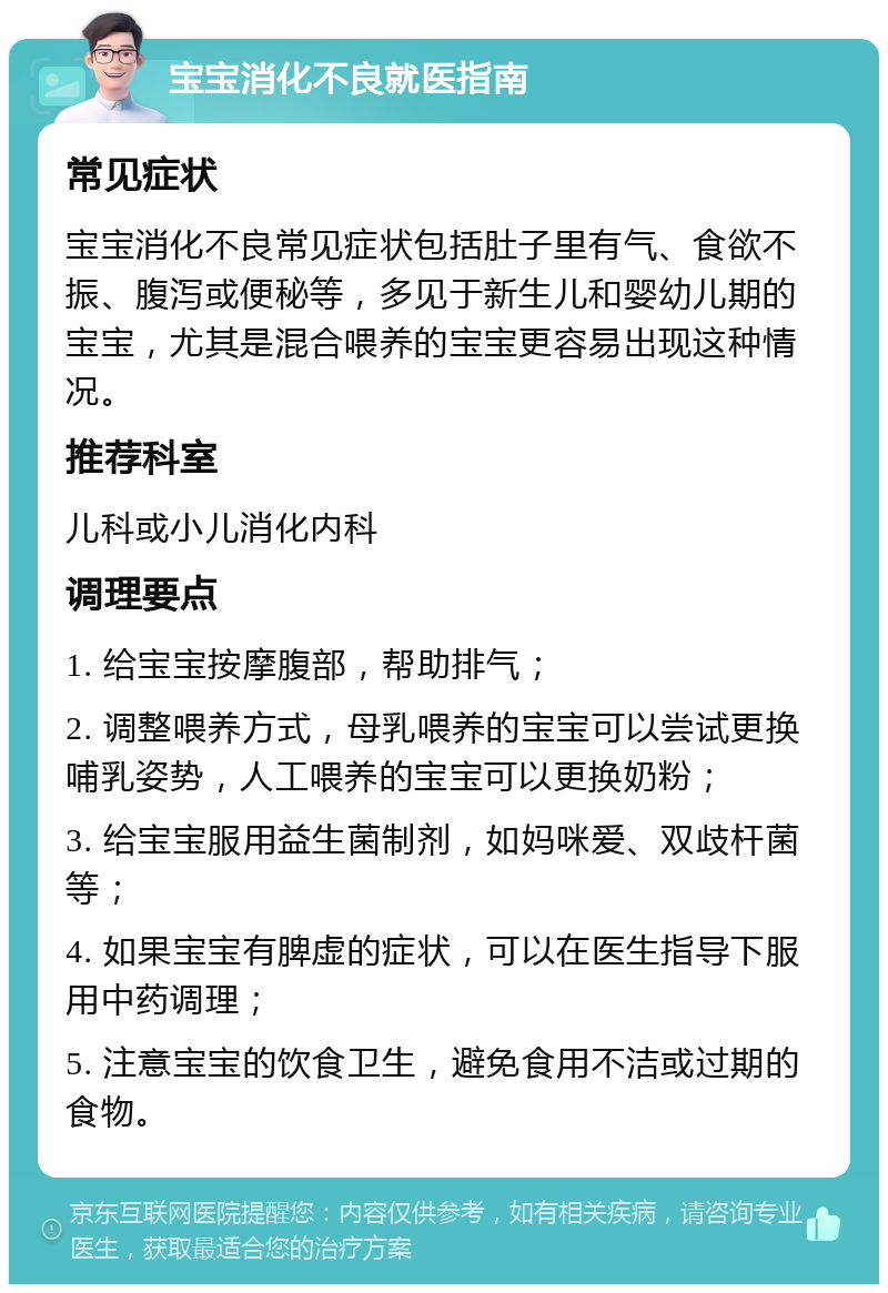 宝宝消化不良就医指南 常见症状 宝宝消化不良常见症状包括肚子里有气、食欲不振、腹泻或便秘等，多见于新生儿和婴幼儿期的宝宝，尤其是混合喂养的宝宝更容易出现这种情况。 推荐科室 儿科或小儿消化内科 调理要点 1. 给宝宝按摩腹部，帮助排气； 2. 调整喂养方式，母乳喂养的宝宝可以尝试更换哺乳姿势，人工喂养的宝宝可以更换奶粉； 3. 给宝宝服用益生菌制剂，如妈咪爱、双歧杆菌等； 4. 如果宝宝有脾虚的症状，可以在医生指导下服用中药调理； 5. 注意宝宝的饮食卫生，避免食用不洁或过期的食物。