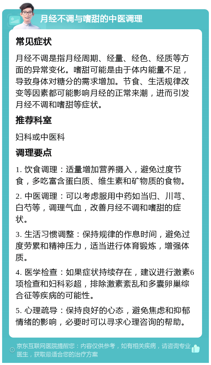 月经不调与嗜甜的中医调理 常见症状 月经不调是指月经周期、经量、经色、经质等方面的异常变化。嗜甜可能是由于体内能量不足，导致身体对糖分的需求增加。节食、生活规律改变等因素都可能影响月经的正常来潮，进而引发月经不调和嗜甜等症状。 推荐科室 妇科或中医科 调理要点 1. 饮食调理：适量增加营养摄入，避免过度节食，多吃富含蛋白质、维生素和矿物质的食物。 2. 中医调理：可以考虑服用中药如当归、川芎、白芍等，调理气血，改善月经不调和嗜甜的症状。 3. 生活习惯调整：保持规律的作息时间，避免过度劳累和精神压力，适当进行体育锻炼，增强体质。 4. 医学检查：如果症状持续存在，建议进行激素6项检查和妇科彩超，排除激素紊乱和多囊卵巢综合征等疾病的可能性。 5. 心理疏导：保持良好的心态，避免焦虑和抑郁情绪的影响，必要时可以寻求心理咨询的帮助。