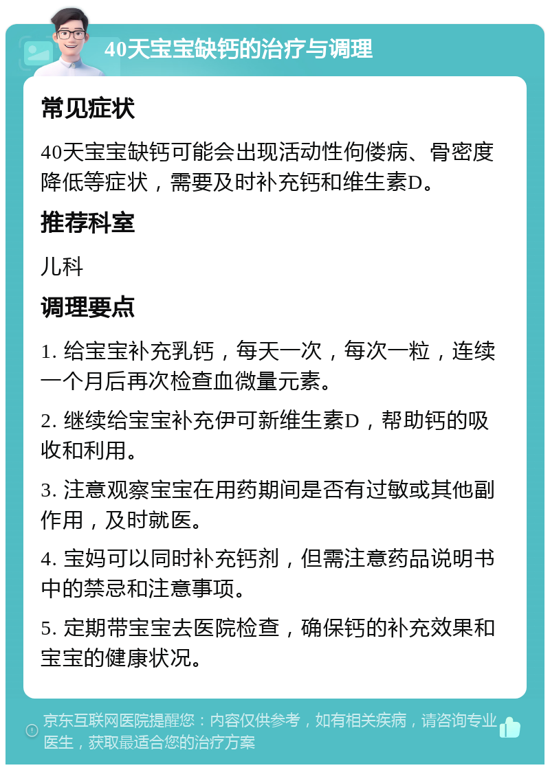 40天宝宝缺钙的治疗与调理 常见症状 40天宝宝缺钙可能会出现活动性佝偻病、骨密度降低等症状，需要及时补充钙和维生素D。 推荐科室 儿科 调理要点 1. 给宝宝补充乳钙，每天一次，每次一粒，连续一个月后再次检查血微量元素。 2. 继续给宝宝补充伊可新维生素D，帮助钙的吸收和利用。 3. 注意观察宝宝在用药期间是否有过敏或其他副作用，及时就医。 4. 宝妈可以同时补充钙剂，但需注意药品说明书中的禁忌和注意事项。 5. 定期带宝宝去医院检查，确保钙的补充效果和宝宝的健康状况。