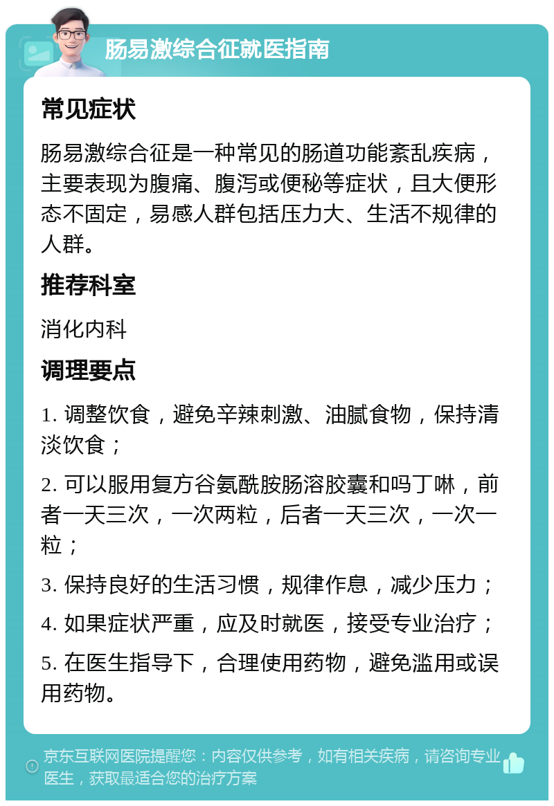 肠易激综合征就医指南 常见症状 肠易激综合征是一种常见的肠道功能紊乱疾病，主要表现为腹痛、腹泻或便秘等症状，且大便形态不固定，易感人群包括压力大、生活不规律的人群。 推荐科室 消化内科 调理要点 1. 调整饮食，避免辛辣刺激、油腻食物，保持清淡饮食； 2. 可以服用复方谷氨酰胺肠溶胶囊和吗丁啉，前者一天三次，一次两粒，后者一天三次，一次一粒； 3. 保持良好的生活习惯，规律作息，减少压力； 4. 如果症状严重，应及时就医，接受专业治疗； 5. 在医生指导下，合理使用药物，避免滥用或误用药物。