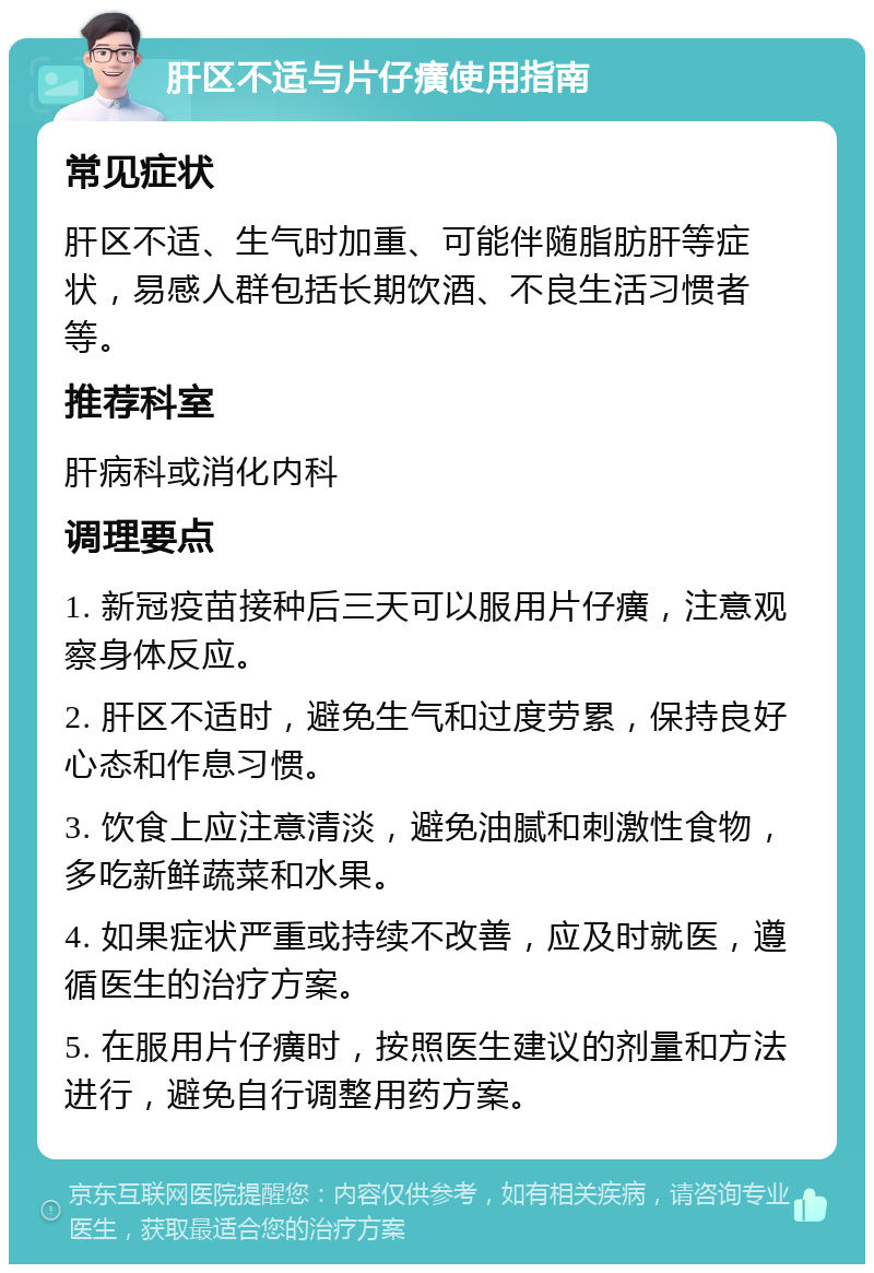 肝区不适与片仔癀使用指南 常见症状 肝区不适、生气时加重、可能伴随脂肪肝等症状，易感人群包括长期饮酒、不良生活习惯者等。 推荐科室 肝病科或消化内科 调理要点 1. 新冠疫苗接种后三天可以服用片仔癀，注意观察身体反应。 2. 肝区不适时，避免生气和过度劳累，保持良好心态和作息习惯。 3. 饮食上应注意清淡，避免油腻和刺激性食物，多吃新鲜蔬菜和水果。 4. 如果症状严重或持续不改善，应及时就医，遵循医生的治疗方案。 5. 在服用片仔癀时，按照医生建议的剂量和方法进行，避免自行调整用药方案。