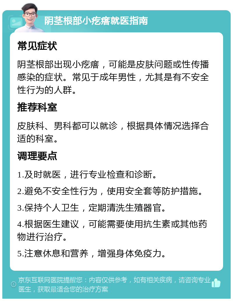 阴茎根部小疙瘩就医指南 常见症状 阴茎根部出现小疙瘩，可能是皮肤问题或性传播感染的症状。常见于成年男性，尤其是有不安全性行为的人群。 推荐科室 皮肤科、男科都可以就诊，根据具体情况选择合适的科室。 调理要点 1.及时就医，进行专业检查和诊断。 2.避免不安全性行为，使用安全套等防护措施。 3.保持个人卫生，定期清洗生殖器官。 4.根据医生建议，可能需要使用抗生素或其他药物进行治疗。 5.注意休息和营养，增强身体免疫力。