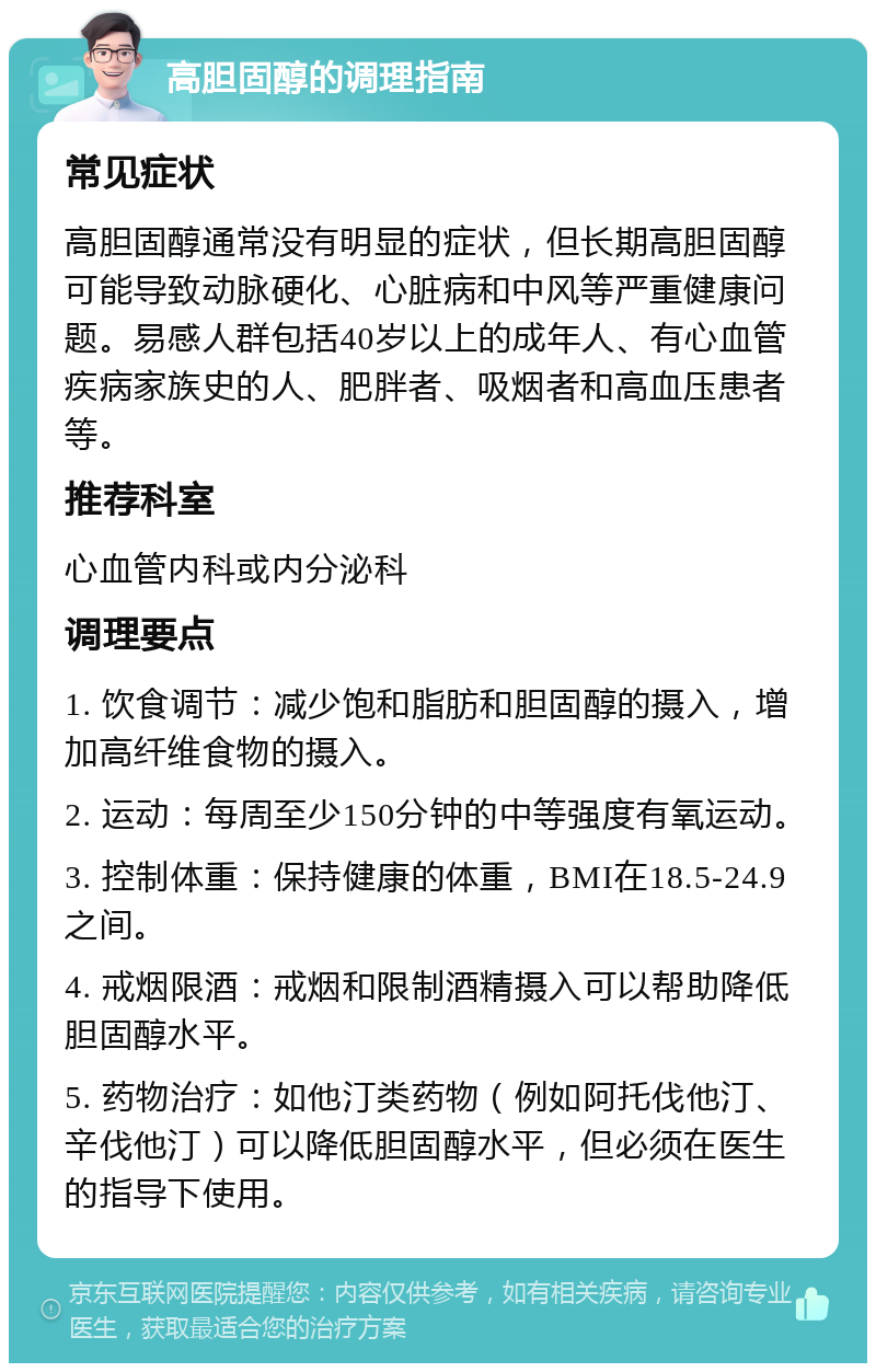 高胆固醇的调理指南 常见症状 高胆固醇通常没有明显的症状，但长期高胆固醇可能导致动脉硬化、心脏病和中风等严重健康问题。易感人群包括40岁以上的成年人、有心血管疾病家族史的人、肥胖者、吸烟者和高血压患者等。 推荐科室 心血管内科或内分泌科 调理要点 1. 饮食调节：减少饱和脂肪和胆固醇的摄入，增加高纤维食物的摄入。 2. 运动：每周至少150分钟的中等强度有氧运动。 3. 控制体重：保持健康的体重，BMI在18.5-24.9之间。 4. 戒烟限酒：戒烟和限制酒精摄入可以帮助降低胆固醇水平。 5. 药物治疗：如他汀类药物（例如阿托伐他汀、辛伐他汀）可以降低胆固醇水平，但必须在医生的指导下使用。