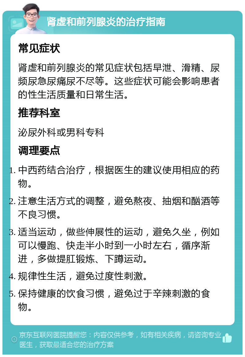 肾虚和前列腺炎的治疗指南 常见症状 肾虚和前列腺炎的常见症状包括早泄、滑精、尿频尿急尿痛尿不尽等。这些症状可能会影响患者的性生活质量和日常生活。 推荐科室 泌尿外科或男科专科 调理要点 中西药结合治疗，根据医生的建议使用相应的药物。 注意生活方式的调整，避免熬夜、抽烟和酗酒等不良习惯。 适当运动，做些伸展性的运动，避免久坐，例如可以慢跑、快走半小时到一小时左右，循序渐进，多做提肛锻炼、下蹲运动。 规律性生活，避免过度性刺激。 保持健康的饮食习惯，避免过于辛辣刺激的食物。