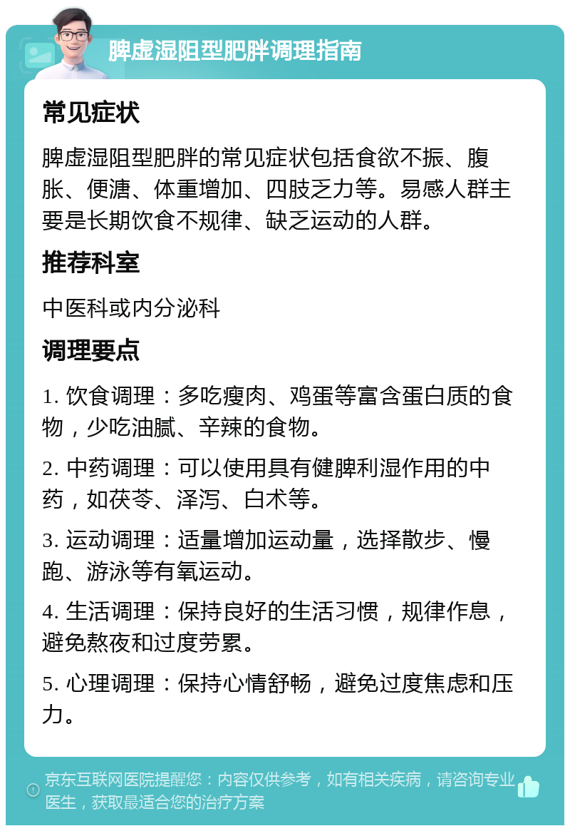 脾虚湿阻型肥胖调理指南 常见症状 脾虚湿阻型肥胖的常见症状包括食欲不振、腹胀、便溏、体重增加、四肢乏力等。易感人群主要是长期饮食不规律、缺乏运动的人群。 推荐科室 中医科或内分泌科 调理要点 1. 饮食调理：多吃瘦肉、鸡蛋等富含蛋白质的食物，少吃油腻、辛辣的食物。 2. 中药调理：可以使用具有健脾利湿作用的中药，如茯苓、泽泻、白术等。 3. 运动调理：适量增加运动量，选择散步、慢跑、游泳等有氧运动。 4. 生活调理：保持良好的生活习惯，规律作息，避免熬夜和过度劳累。 5. 心理调理：保持心情舒畅，避免过度焦虑和压力。