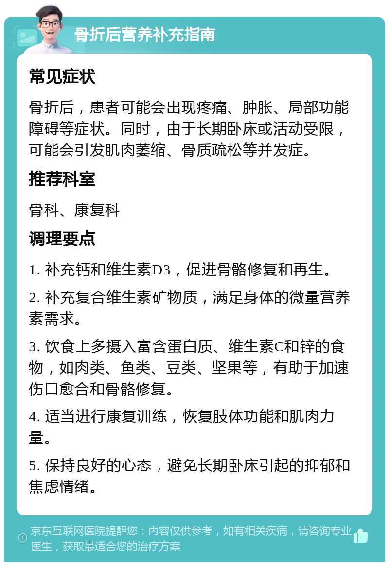 骨折后营养补充指南 常见症状 骨折后，患者可能会出现疼痛、肿胀、局部功能障碍等症状。同时，由于长期卧床或活动受限，可能会引发肌肉萎缩、骨质疏松等并发症。 推荐科室 骨科、康复科 调理要点 1. 补充钙和维生素D3，促进骨骼修复和再生。 2. 补充复合维生素矿物质，满足身体的微量营养素需求。 3. 饮食上多摄入富含蛋白质、维生素C和锌的食物，如肉类、鱼类、豆类、坚果等，有助于加速伤口愈合和骨骼修复。 4. 适当进行康复训练，恢复肢体功能和肌肉力量。 5. 保持良好的心态，避免长期卧床引起的抑郁和焦虑情绪。