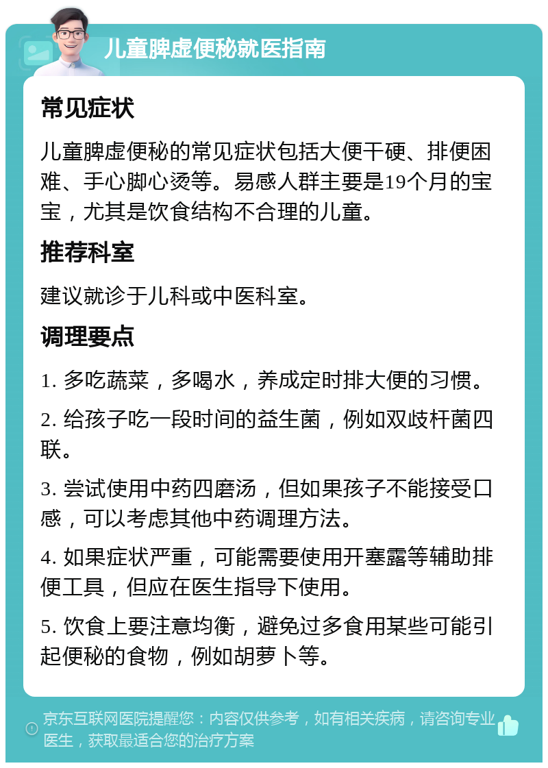 儿童脾虚便秘就医指南 常见症状 儿童脾虚便秘的常见症状包括大便干硬、排便困难、手心脚心烫等。易感人群主要是19个月的宝宝，尤其是饮食结构不合理的儿童。 推荐科室 建议就诊于儿科或中医科室。 调理要点 1. 多吃蔬菜，多喝水，养成定时排大便的习惯。 2. 给孩子吃一段时间的益生菌，例如双歧杆菌四联。 3. 尝试使用中药四磨汤，但如果孩子不能接受口感，可以考虑其他中药调理方法。 4. 如果症状严重，可能需要使用开塞露等辅助排便工具，但应在医生指导下使用。 5. 饮食上要注意均衡，避免过多食用某些可能引起便秘的食物，例如胡萝卜等。