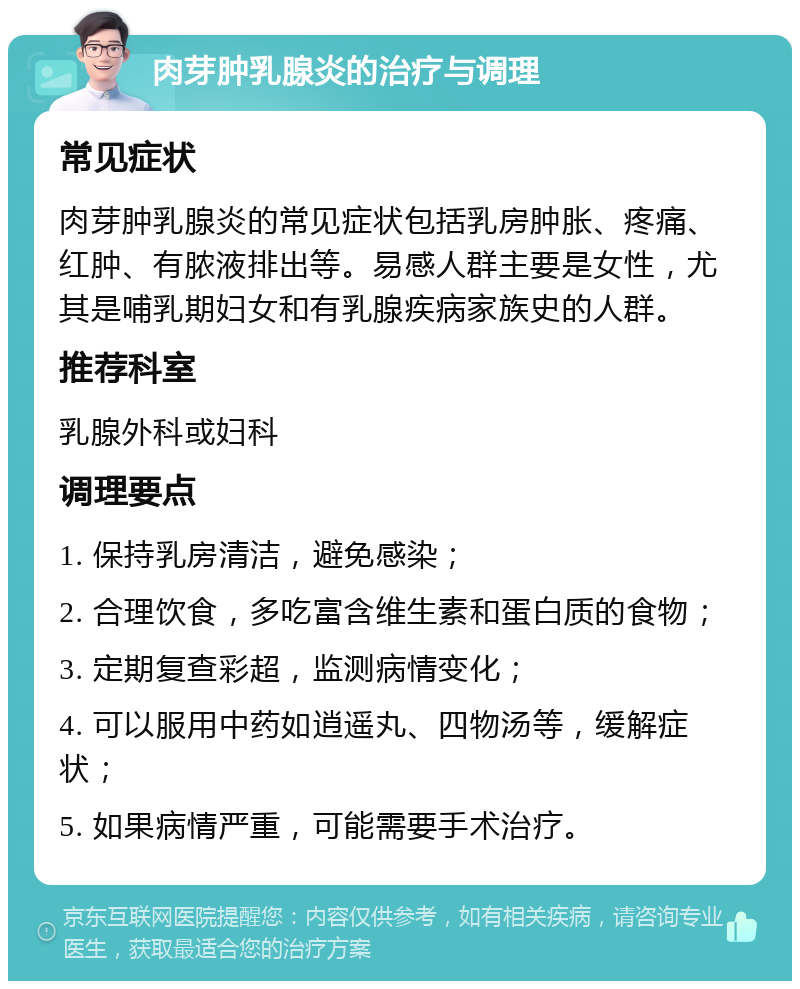 肉芽肿乳腺炎的治疗与调理 常见症状 肉芽肿乳腺炎的常见症状包括乳房肿胀、疼痛、红肿、有脓液排出等。易感人群主要是女性，尤其是哺乳期妇女和有乳腺疾病家族史的人群。 推荐科室 乳腺外科或妇科 调理要点 1. 保持乳房清洁，避免感染； 2. 合理饮食，多吃富含维生素和蛋白质的食物； 3. 定期复查彩超，监测病情变化； 4. 可以服用中药如逍遥丸、四物汤等，缓解症状； 5. 如果病情严重，可能需要手术治疗。