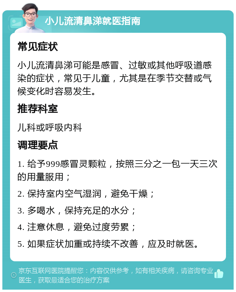 小儿流清鼻涕就医指南 常见症状 小儿流清鼻涕可能是感冒、过敏或其他呼吸道感染的症状，常见于儿童，尤其是在季节交替或气候变化时容易发生。 推荐科室 儿科或呼吸内科 调理要点 1. 给予999感冒灵颗粒，按照三分之一包一天三次的用量服用； 2. 保持室内空气湿润，避免干燥； 3. 多喝水，保持充足的水分； 4. 注意休息，避免过度劳累； 5. 如果症状加重或持续不改善，应及时就医。