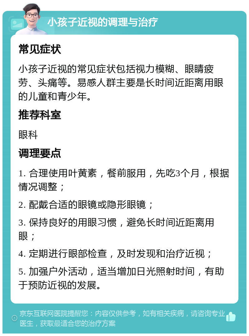 小孩子近视的调理与治疗 常见症状 小孩子近视的常见症状包括视力模糊、眼睛疲劳、头痛等。易感人群主要是长时间近距离用眼的儿童和青少年。 推荐科室 眼科 调理要点 1. 合理使用叶黄素，餐前服用，先吃3个月，根据情况调整； 2. 配戴合适的眼镜或隐形眼镜； 3. 保持良好的用眼习惯，避免长时间近距离用眼； 4. 定期进行眼部检查，及时发现和治疗近视； 5. 加强户外活动，适当增加日光照射时间，有助于预防近视的发展。