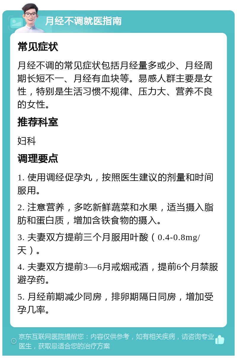 月经不调就医指南 常见症状 月经不调的常见症状包括月经量多或少、月经周期长短不一、月经有血块等。易感人群主要是女性，特别是生活习惯不规律、压力大、营养不良的女性。 推荐科室 妇科 调理要点 1. 使用调经促孕丸，按照医生建议的剂量和时间服用。 2. 注意营养，多吃新鲜蔬菜和水果，适当摄入脂肪和蛋白质，增加含铁食物的摄入。 3. 夫妻双方提前三个月服用叶酸（0.4-0.8mg/天）。 4. 夫妻双方提前3—6月戒烟戒酒，提前6个月禁服避孕药。 5. 月经前期减少同房，排卵期隔日同房，增加受孕几率。