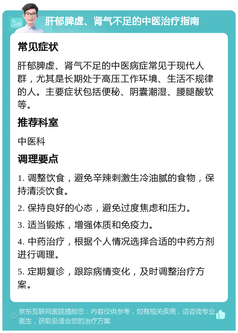 肝郁脾虚、肾气不足的中医治疗指南 常见症状 肝郁脾虚、肾气不足的中医病症常见于现代人群，尤其是长期处于高压工作环境、生活不规律的人。主要症状包括便秘、阴囊潮湿、腰腿酸软等。 推荐科室 中医科 调理要点 1. 调整饮食，避免辛辣刺激生冷油腻的食物，保持清淡饮食。 2. 保持良好的心态，避免过度焦虑和压力。 3. 适当锻炼，增强体质和免疫力。 4. 中药治疗，根据个人情况选择合适的中药方剂进行调理。 5. 定期复诊，跟踪病情变化，及时调整治疗方案。