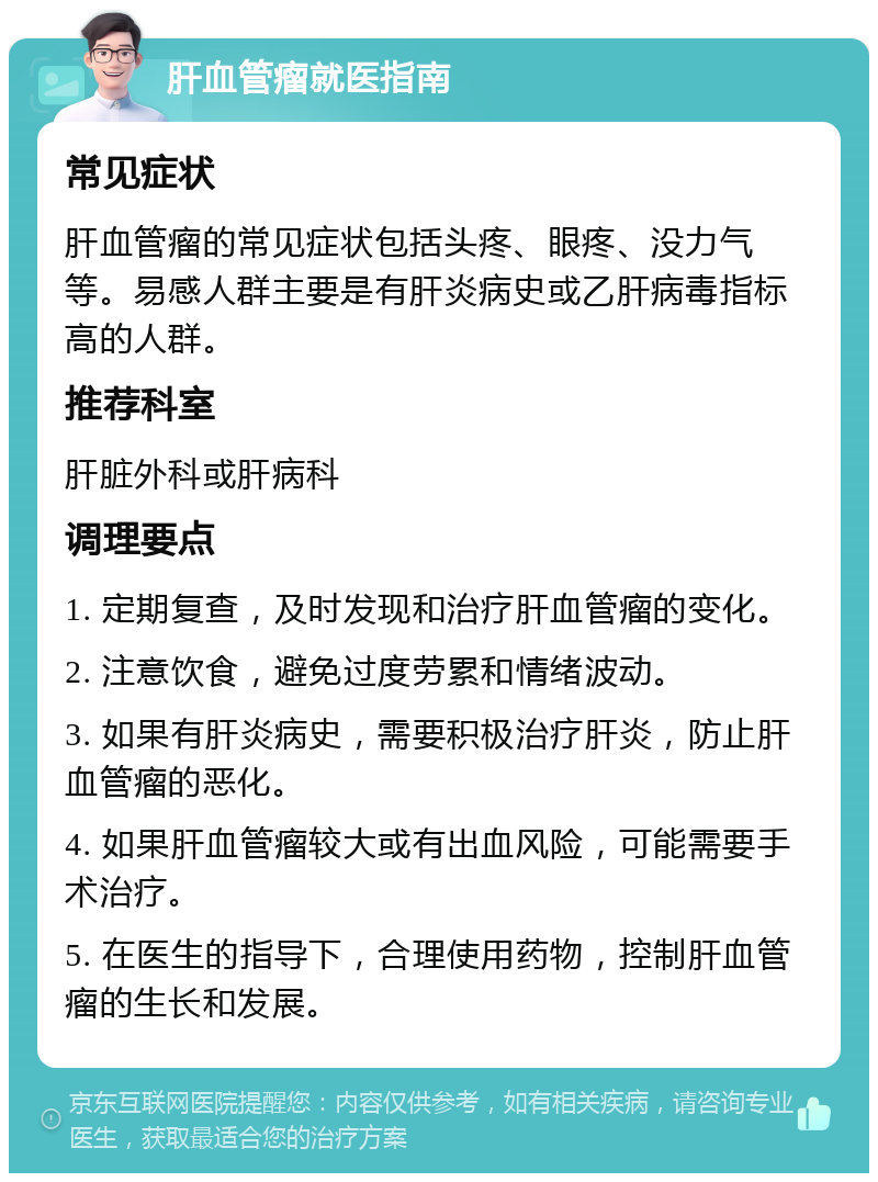 肝血管瘤就医指南 常见症状 肝血管瘤的常见症状包括头疼、眼疼、没力气等。易感人群主要是有肝炎病史或乙肝病毒指标高的人群。 推荐科室 肝脏外科或肝病科 调理要点 1. 定期复查，及时发现和治疗肝血管瘤的变化。 2. 注意饮食，避免过度劳累和情绪波动。 3. 如果有肝炎病史，需要积极治疗肝炎，防止肝血管瘤的恶化。 4. 如果肝血管瘤较大或有出血风险，可能需要手术治疗。 5. 在医生的指导下，合理使用药物，控制肝血管瘤的生长和发展。