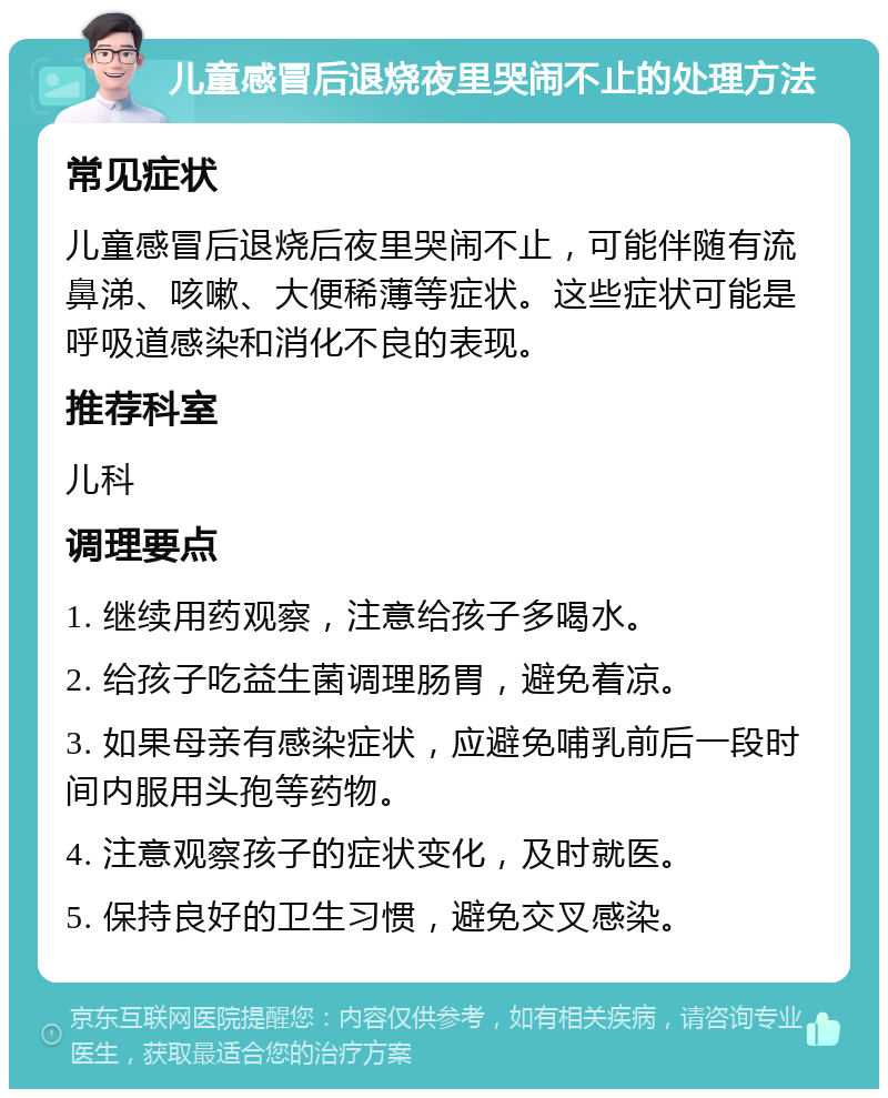 儿童感冒后退烧夜里哭闹不止的处理方法 常见症状 儿童感冒后退烧后夜里哭闹不止，可能伴随有流鼻涕、咳嗽、大便稀薄等症状。这些症状可能是呼吸道感染和消化不良的表现。 推荐科室 儿科 调理要点 1. 继续用药观察，注意给孩子多喝水。 2. 给孩子吃益生菌调理肠胃，避免着凉。 3. 如果母亲有感染症状，应避免哺乳前后一段时间内服用头孢等药物。 4. 注意观察孩子的症状变化，及时就医。 5. 保持良好的卫生习惯，避免交叉感染。