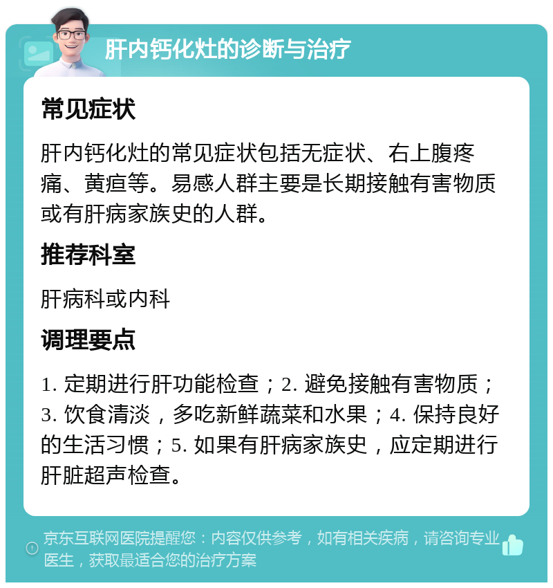 肝内钙化灶的诊断与治疗 常见症状 肝内钙化灶的常见症状包括无症状、右上腹疼痛、黄疸等。易感人群主要是长期接触有害物质或有肝病家族史的人群。 推荐科室 肝病科或内科 调理要点 1. 定期进行肝功能检查；2. 避免接触有害物质；3. 饮食清淡，多吃新鲜蔬菜和水果；4. 保持良好的生活习惯；5. 如果有肝病家族史，应定期进行肝脏超声检查。