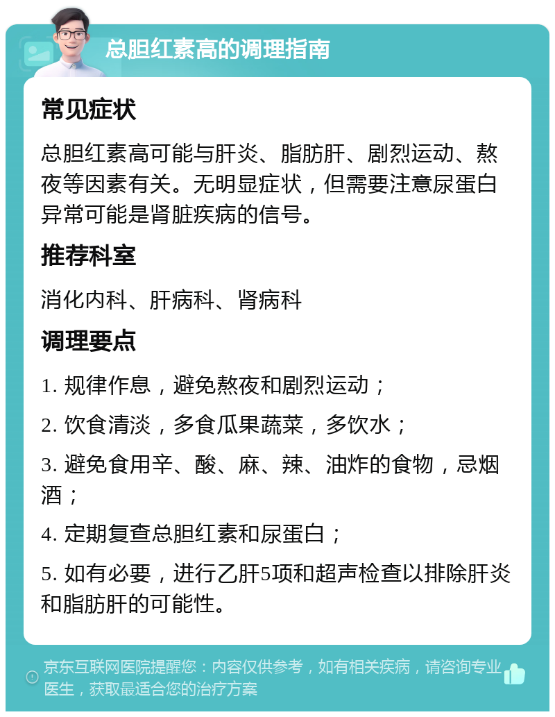 总胆红素高的调理指南 常见症状 总胆红素高可能与肝炎、脂肪肝、剧烈运动、熬夜等因素有关。无明显症状，但需要注意尿蛋白异常可能是肾脏疾病的信号。 推荐科室 消化内科、肝病科、肾病科 调理要点 1. 规律作息，避免熬夜和剧烈运动； 2. 饮食清淡，多食瓜果蔬菜，多饮水； 3. 避免食用辛、酸、麻、辣、油炸的食物，忌烟酒； 4. 定期复查总胆红素和尿蛋白； 5. 如有必要，进行乙肝5项和超声检查以排除肝炎和脂肪肝的可能性。