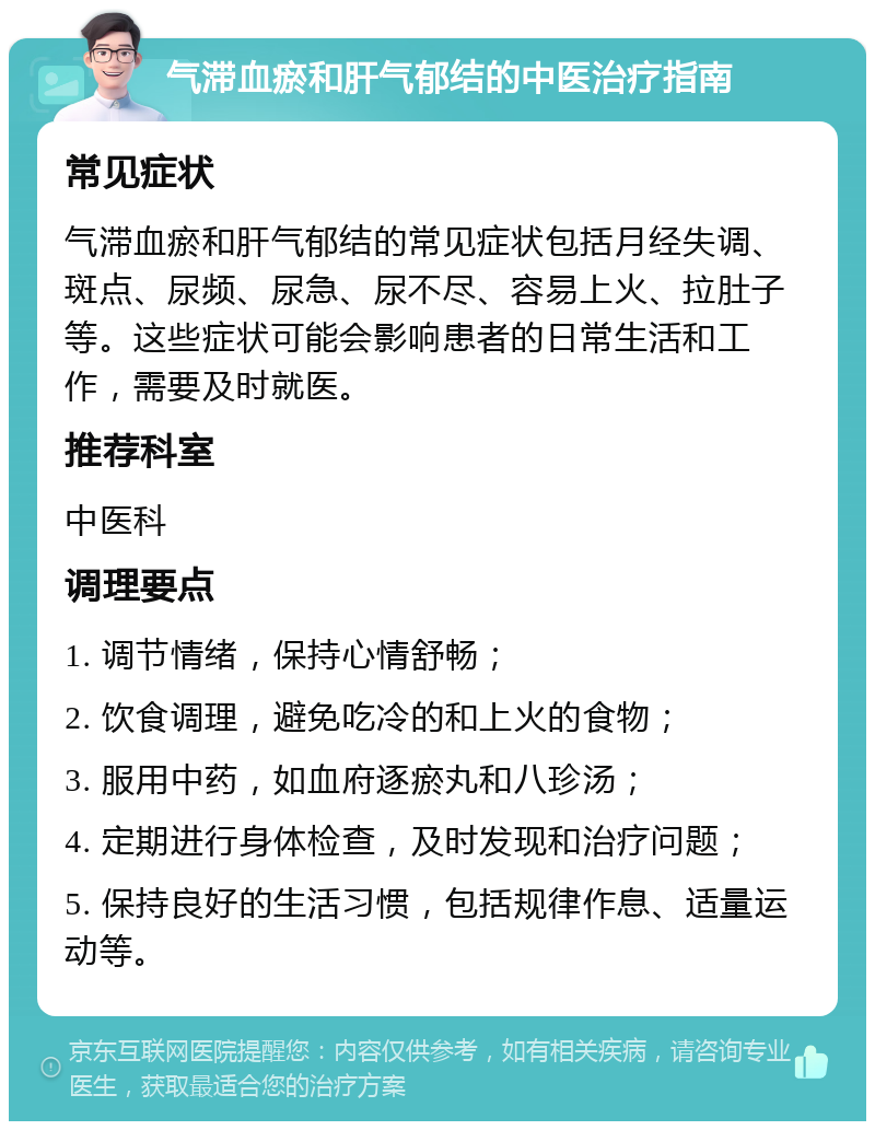 气滞血瘀和肝气郁结的中医治疗指南 常见症状 气滞血瘀和肝气郁结的常见症状包括月经失调、斑点、尿频、尿急、尿不尽、容易上火、拉肚子等。这些症状可能会影响患者的日常生活和工作，需要及时就医。 推荐科室 中医科 调理要点 1. 调节情绪，保持心情舒畅； 2. 饮食调理，避免吃冷的和上火的食物； 3. 服用中药，如血府逐瘀丸和八珍汤； 4. 定期进行身体检查，及时发现和治疗问题； 5. 保持良好的生活习惯，包括规律作息、适量运动等。