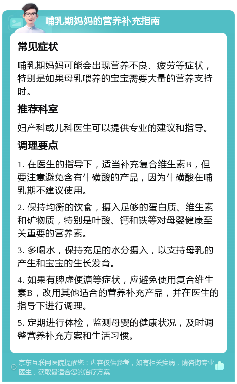 哺乳期妈妈的营养补充指南 常见症状 哺乳期妈妈可能会出现营养不良、疲劳等症状，特别是如果母乳喂养的宝宝需要大量的营养支持时。 推荐科室 妇产科或儿科医生可以提供专业的建议和指导。 调理要点 1. 在医生的指导下，适当补充复合维生素B，但要注意避免含有牛磺酸的产品，因为牛磺酸在哺乳期不建议使用。 2. 保持均衡的饮食，摄入足够的蛋白质、维生素和矿物质，特别是叶酸、钙和铁等对母婴健康至关重要的营养素。 3. 多喝水，保持充足的水分摄入，以支持母乳的产生和宝宝的生长发育。 4. 如果有脾虚便溏等症状，应避免使用复合维生素B，改用其他适合的营养补充产品，并在医生的指导下进行调理。 5. 定期进行体检，监测母婴的健康状况，及时调整营养补充方案和生活习惯。