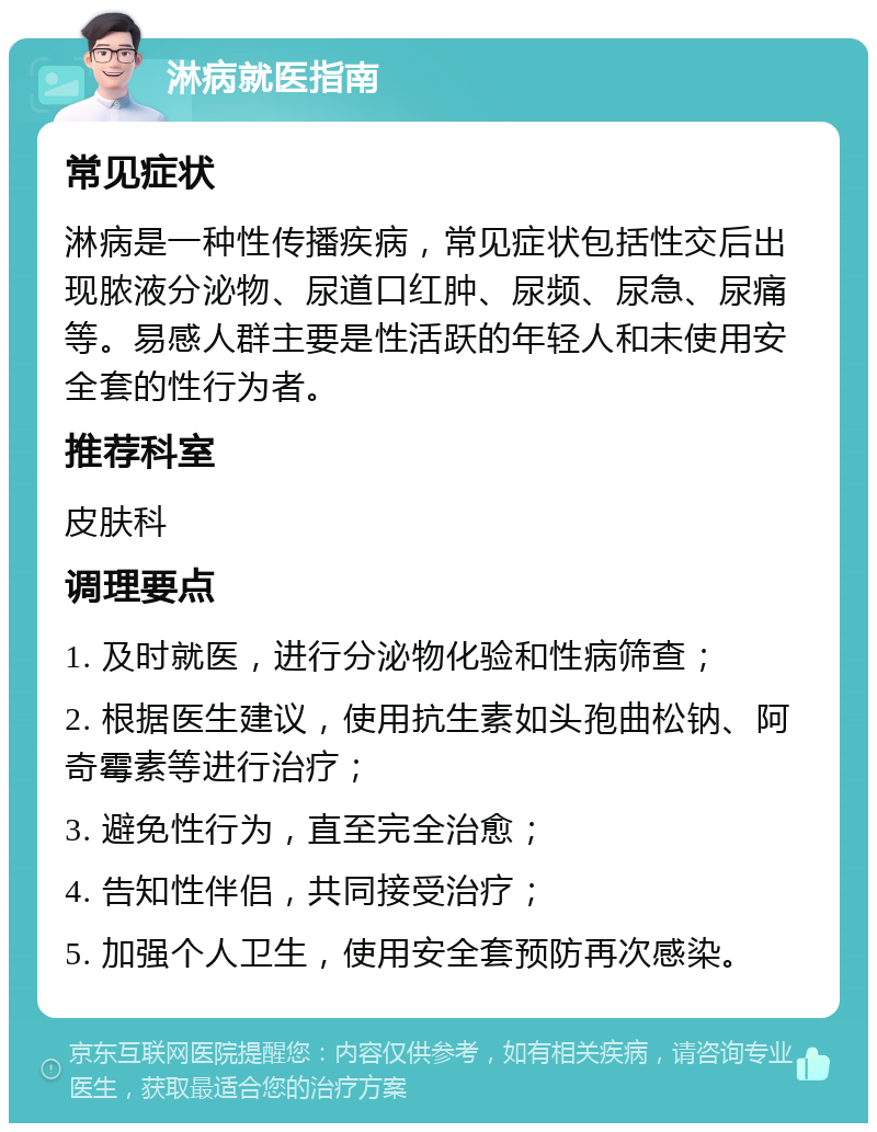 淋病就医指南 常见症状 淋病是一种性传播疾病，常见症状包括性交后出现脓液分泌物、尿道口红肿、尿频、尿急、尿痛等。易感人群主要是性活跃的年轻人和未使用安全套的性行为者。 推荐科室 皮肤科 调理要点 1. 及时就医，进行分泌物化验和性病筛查； 2. 根据医生建议，使用抗生素如头孢曲松钠、阿奇霉素等进行治疗； 3. 避免性行为，直至完全治愈； 4. 告知性伴侣，共同接受治疗； 5. 加强个人卫生，使用安全套预防再次感染。