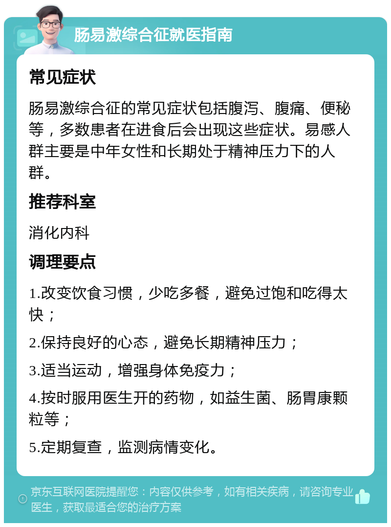 肠易激综合征就医指南 常见症状 肠易激综合征的常见症状包括腹泻、腹痛、便秘等，多数患者在进食后会出现这些症状。易感人群主要是中年女性和长期处于精神压力下的人群。 推荐科室 消化内科 调理要点 1.改变饮食习惯，少吃多餐，避免过饱和吃得太快； 2.保持良好的心态，避免长期精神压力； 3.适当运动，增强身体免疫力； 4.按时服用医生开的药物，如益生菌、肠胃康颗粒等； 5.定期复查，监测病情变化。