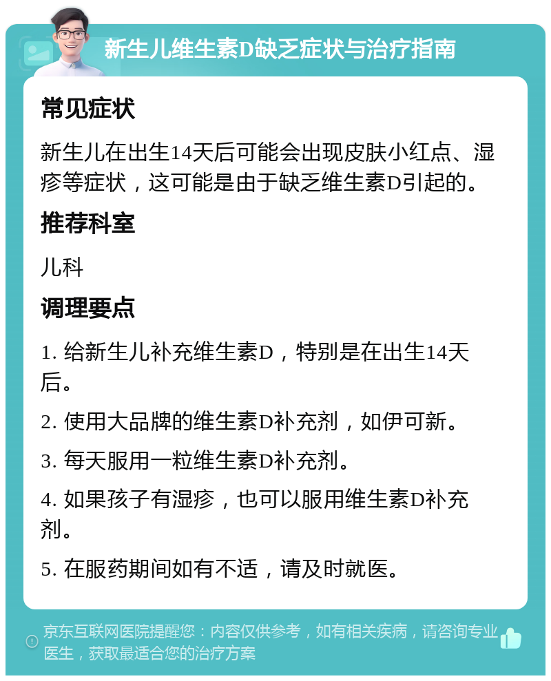 新生儿维生素D缺乏症状与治疗指南 常见症状 新生儿在出生14天后可能会出现皮肤小红点、湿疹等症状，这可能是由于缺乏维生素D引起的。 推荐科室 儿科 调理要点 1. 给新生儿补充维生素D，特别是在出生14天后。 2. 使用大品牌的维生素D补充剂，如伊可新。 3. 每天服用一粒维生素D补充剂。 4. 如果孩子有湿疹，也可以服用维生素D补充剂。 5. 在服药期间如有不适，请及时就医。