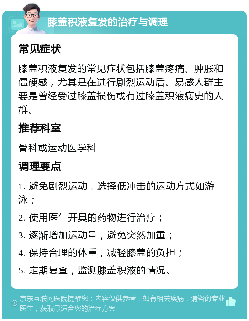 膝盖积液复发的治疗与调理 常见症状 膝盖积液复发的常见症状包括膝盖疼痛、肿胀和僵硬感，尤其是在进行剧烈运动后。易感人群主要是曾经受过膝盖损伤或有过膝盖积液病史的人群。 推荐科室 骨科或运动医学科 调理要点 1. 避免剧烈运动，选择低冲击的运动方式如游泳； 2. 使用医生开具的药物进行治疗； 3. 逐渐增加运动量，避免突然加重； 4. 保持合理的体重，减轻膝盖的负担； 5. 定期复查，监测膝盖积液的情况。