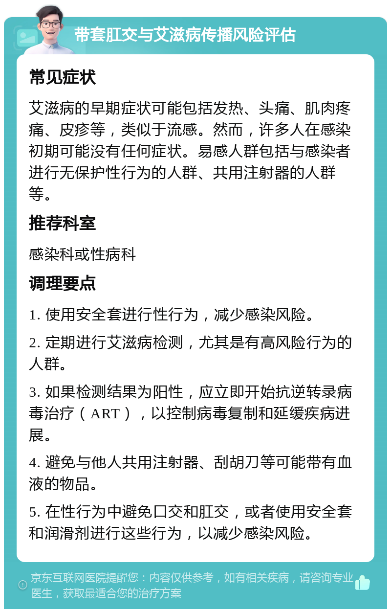 带套肛交与艾滋病传播风险评估 常见症状 艾滋病的早期症状可能包括发热、头痛、肌肉疼痛、皮疹等，类似于流感。然而，许多人在感染初期可能没有任何症状。易感人群包括与感染者进行无保护性行为的人群、共用注射器的人群等。 推荐科室 感染科或性病科 调理要点 1. 使用安全套进行性行为，减少感染风险。 2. 定期进行艾滋病检测，尤其是有高风险行为的人群。 3. 如果检测结果为阳性，应立即开始抗逆转录病毒治疗（ART），以控制病毒复制和延缓疾病进展。 4. 避免与他人共用注射器、刮胡刀等可能带有血液的物品。 5. 在性行为中避免口交和肛交，或者使用安全套和润滑剂进行这些行为，以减少感染风险。