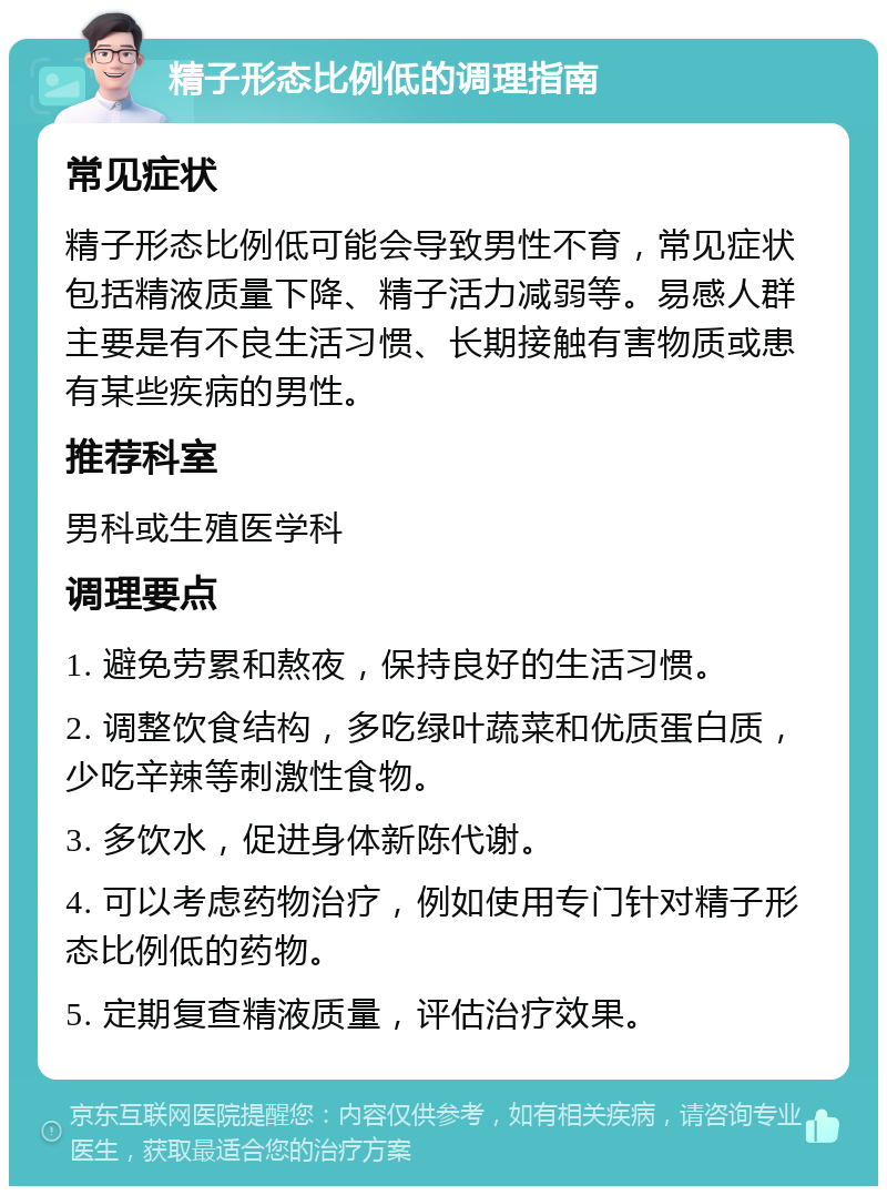 精子形态比例低的调理指南 常见症状 精子形态比例低可能会导致男性不育，常见症状包括精液质量下降、精子活力减弱等。易感人群主要是有不良生活习惯、长期接触有害物质或患有某些疾病的男性。 推荐科室 男科或生殖医学科 调理要点 1. 避免劳累和熬夜，保持良好的生活习惯。 2. 调整饮食结构，多吃绿叶蔬菜和优质蛋白质，少吃辛辣等刺激性食物。 3. 多饮水，促进身体新陈代谢。 4. 可以考虑药物治疗，例如使用专门针对精子形态比例低的药物。 5. 定期复查精液质量，评估治疗效果。