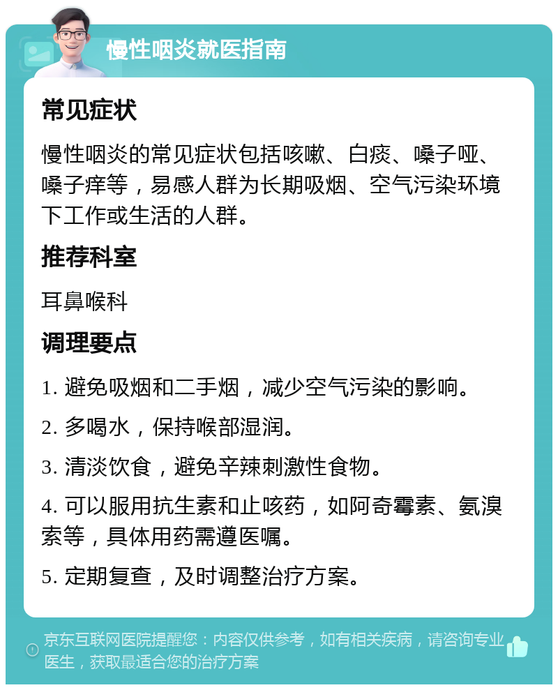 慢性咽炎就医指南 常见症状 慢性咽炎的常见症状包括咳嗽、白痰、嗓子哑、嗓子痒等，易感人群为长期吸烟、空气污染环境下工作或生活的人群。 推荐科室 耳鼻喉科 调理要点 1. 避免吸烟和二手烟，减少空气污染的影响。 2. 多喝水，保持喉部湿润。 3. 清淡饮食，避免辛辣刺激性食物。 4. 可以服用抗生素和止咳药，如阿奇霉素、氨溴索等，具体用药需遵医嘱。 5. 定期复查，及时调整治疗方案。