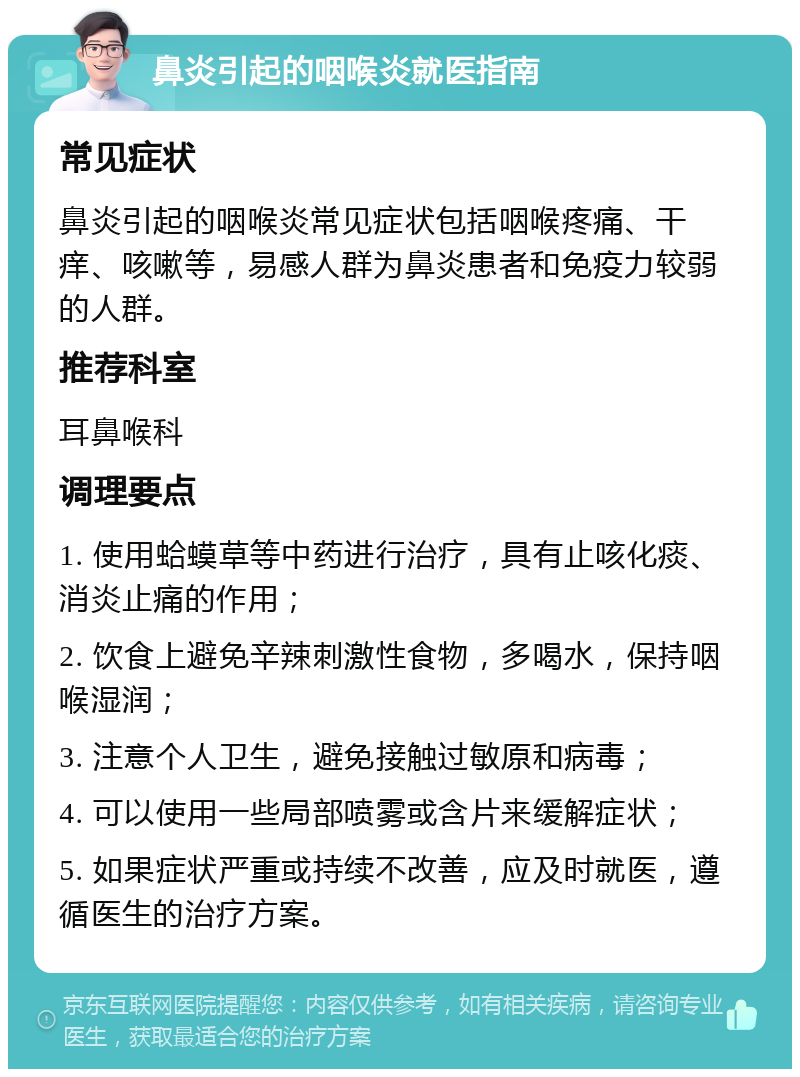 鼻炎引起的咽喉炎就医指南 常见症状 鼻炎引起的咽喉炎常见症状包括咽喉疼痛、干痒、咳嗽等，易感人群为鼻炎患者和免疫力较弱的人群。 推荐科室 耳鼻喉科 调理要点 1. 使用蛤蟆草等中药进行治疗，具有止咳化痰、消炎止痛的作用； 2. 饮食上避免辛辣刺激性食物，多喝水，保持咽喉湿润； 3. 注意个人卫生，避免接触过敏原和病毒； 4. 可以使用一些局部喷雾或含片来缓解症状； 5. 如果症状严重或持续不改善，应及时就医，遵循医生的治疗方案。