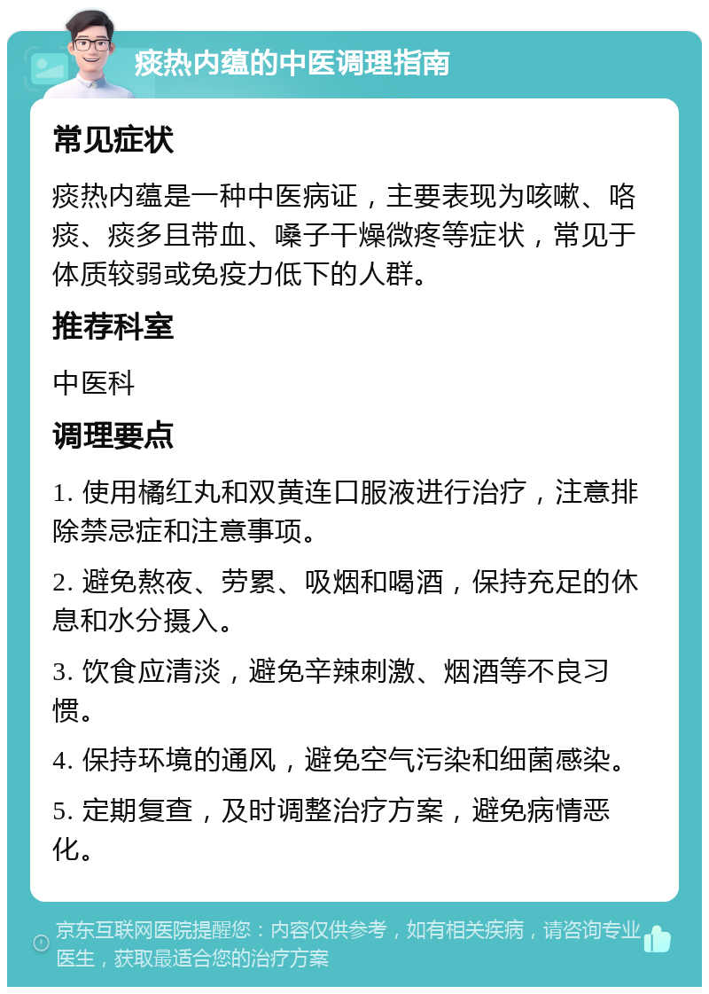 痰热内蕴的中医调理指南 常见症状 痰热内蕴是一种中医病证，主要表现为咳嗽、咯痰、痰多且带血、嗓子干燥微疼等症状，常见于体质较弱或免疫力低下的人群。 推荐科室 中医科 调理要点 1. 使用橘红丸和双黄连口服液进行治疗，注意排除禁忌症和注意事项。 2. 避免熬夜、劳累、吸烟和喝酒，保持充足的休息和水分摄入。 3. 饮食应清淡，避免辛辣刺激、烟酒等不良习惯。 4. 保持环境的通风，避免空气污染和细菌感染。 5. 定期复查，及时调整治疗方案，避免病情恶化。