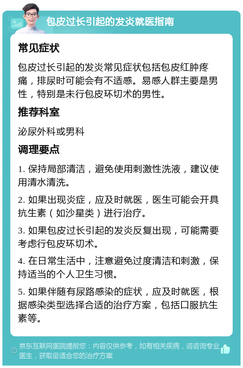 包皮过长引起的发炎就医指南 常见症状 包皮过长引起的发炎常见症状包括包皮红肿疼痛，排尿时可能会有不适感。易感人群主要是男性，特别是未行包皮环切术的男性。 推荐科室 泌尿外科或男科 调理要点 1. 保持局部清洁，避免使用刺激性洗液，建议使用清水清洗。 2. 如果出现炎症，应及时就医，医生可能会开具抗生素（如沙星类）进行治疗。 3. 如果包皮过长引起的发炎反复出现，可能需要考虑行包皮环切术。 4. 在日常生活中，注意避免过度清洁和刺激，保持适当的个人卫生习惯。 5. 如果伴随有尿路感染的症状，应及时就医，根据感染类型选择合适的治疗方案，包括口服抗生素等。