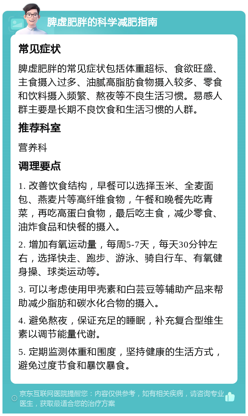 脾虚肥胖的科学减肥指南 常见症状 脾虚肥胖的常见症状包括体重超标、食欲旺盛、主食摄入过多、油腻高脂肪食物摄入较多、零食和饮料摄入频繁、熬夜等不良生活习惯。易感人群主要是长期不良饮食和生活习惯的人群。 推荐科室 营养科 调理要点 1. 改善饮食结构，早餐可以选择玉米、全麦面包、燕麦片等高纤维食物，午餐和晚餐先吃青菜，再吃高蛋白食物，最后吃主食，减少零食、油炸食品和快餐的摄入。 2. 增加有氧运动量，每周5-7天，每天30分钟左右，选择快走、跑步、游泳、骑自行车、有氧健身操、球类运动等。 3. 可以考虑使用甲壳素和白芸豆等辅助产品来帮助减少脂肪和碳水化合物的摄入。 4. 避免熬夜，保证充足的睡眠，补充复合型维生素以调节能量代谢。 5. 定期监测体重和围度，坚持健康的生活方式，避免过度节食和暴饮暴食。