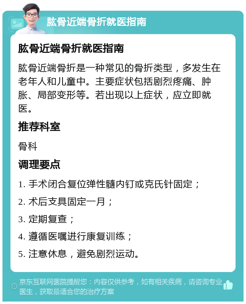 肱骨近端骨折就医指南 肱骨近端骨折就医指南 肱骨近端骨折是一种常见的骨折类型，多发生在老年人和儿童中。主要症状包括剧烈疼痛、肿胀、局部变形等。若出现以上症状，应立即就医。 推荐科室 骨科 调理要点 1. 手术闭合复位弹性髓内钉或克氏针固定； 2. 术后支具固定一月； 3. 定期复查； 4. 遵循医嘱进行康复训练； 5. 注意休息，避免剧烈运动。