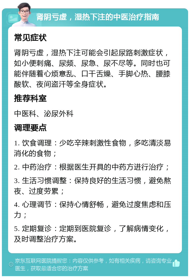 肾阴亏虚，湿热下注的中医治疗指南 常见症状 肾阴亏虚，湿热下注可能会引起尿路刺激症状，如小便刺痛、尿频、尿急、尿不尽等。同时也可能伴随着心烦意乱、口干舌燥、手脚心热、腰膝酸软、夜间盗汗等全身症状。 推荐科室 中医科、泌尿外科 调理要点 1. 饮食调理：少吃辛辣刺激性食物，多吃清淡易消化的食物； 2. 中药治疗：根据医生开具的中药方进行治疗； 3. 生活习惯调整：保持良好的生活习惯，避免熬夜、过度劳累； 4. 心理调节：保持心情舒畅，避免过度焦虑和压力； 5. 定期复诊：定期到医院复诊，了解病情变化，及时调整治疗方案。