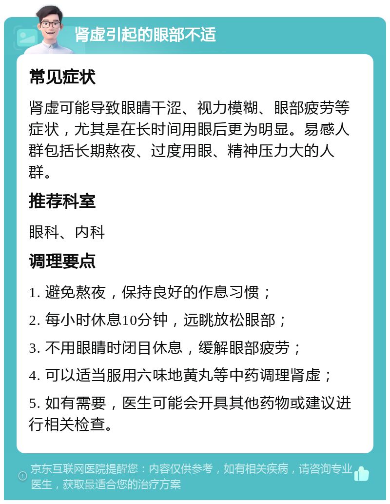 肾虚引起的眼部不适 常见症状 肾虚可能导致眼睛干涩、视力模糊、眼部疲劳等症状，尤其是在长时间用眼后更为明显。易感人群包括长期熬夜、过度用眼、精神压力大的人群。 推荐科室 眼科、内科 调理要点 1. 避免熬夜，保持良好的作息习惯； 2. 每小时休息10分钟，远眺放松眼部； 3. 不用眼睛时闭目休息，缓解眼部疲劳； 4. 可以适当服用六味地黄丸等中药调理肾虚； 5. 如有需要，医生可能会开具其他药物或建议进行相关检查。