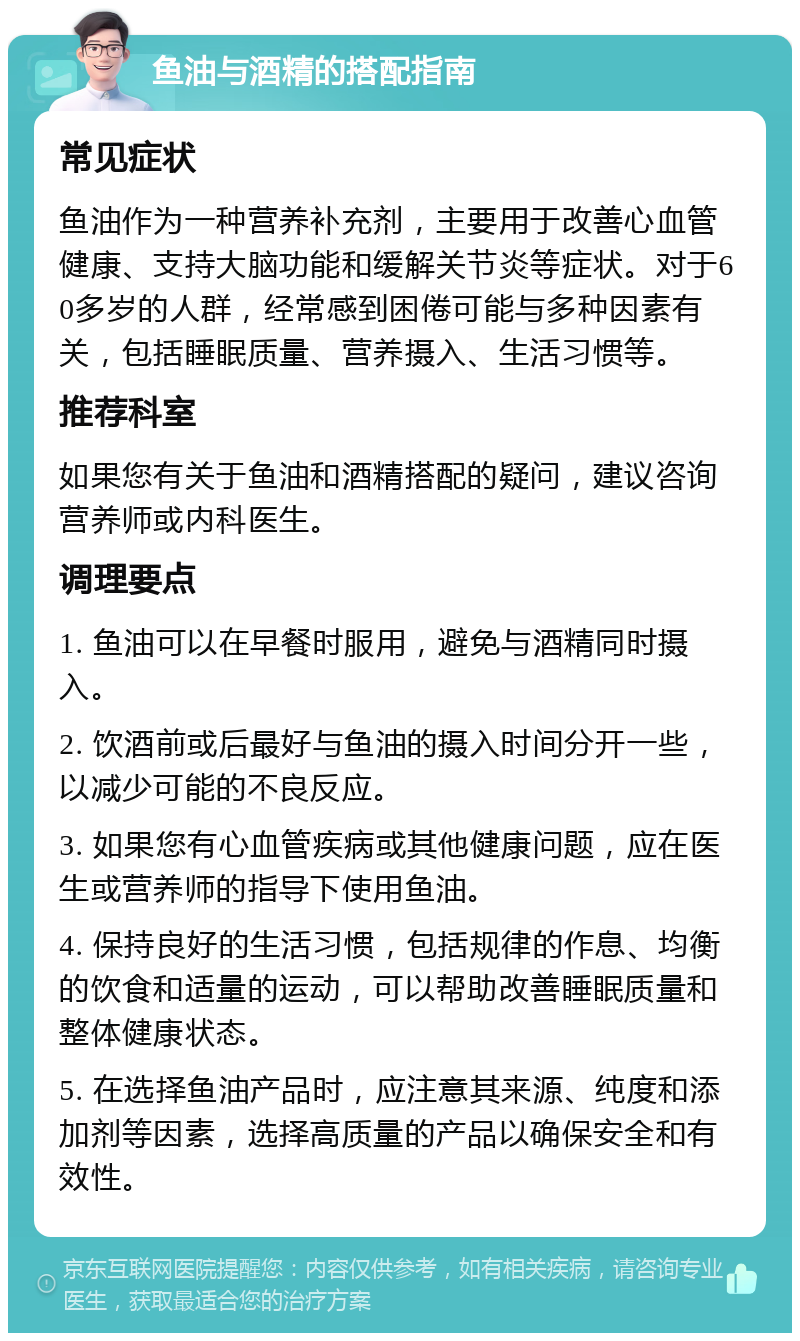 鱼油与酒精的搭配指南 常见症状 鱼油作为一种营养补充剂，主要用于改善心血管健康、支持大脑功能和缓解关节炎等症状。对于60多岁的人群，经常感到困倦可能与多种因素有关，包括睡眠质量、营养摄入、生活习惯等。 推荐科室 如果您有关于鱼油和酒精搭配的疑问，建议咨询营养师或内科医生。 调理要点 1. 鱼油可以在早餐时服用，避免与酒精同时摄入。 2. 饮酒前或后最好与鱼油的摄入时间分开一些，以减少可能的不良反应。 3. 如果您有心血管疾病或其他健康问题，应在医生或营养师的指导下使用鱼油。 4. 保持良好的生活习惯，包括规律的作息、均衡的饮食和适量的运动，可以帮助改善睡眠质量和整体健康状态。 5. 在选择鱼油产品时，应注意其来源、纯度和添加剂等因素，选择高质量的产品以确保安全和有效性。