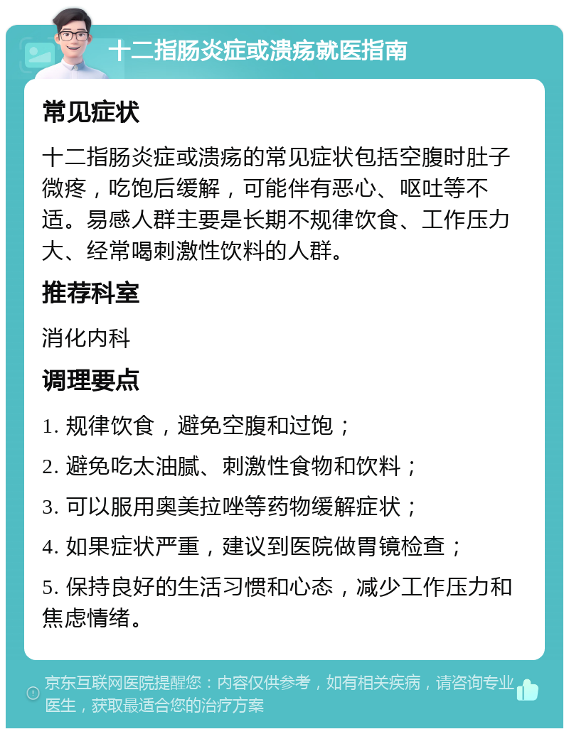 十二指肠炎症或溃疡就医指南 常见症状 十二指肠炎症或溃疡的常见症状包括空腹时肚子微疼，吃饱后缓解，可能伴有恶心、呕吐等不适。易感人群主要是长期不规律饮食、工作压力大、经常喝刺激性饮料的人群。 推荐科室 消化内科 调理要点 1. 规律饮食，避免空腹和过饱； 2. 避免吃太油腻、刺激性食物和饮料； 3. 可以服用奥美拉唑等药物缓解症状； 4. 如果症状严重，建议到医院做胃镜检查； 5. 保持良好的生活习惯和心态，减少工作压力和焦虑情绪。