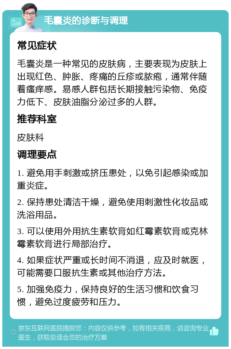 毛囊炎的诊断与调理 常见症状 毛囊炎是一种常见的皮肤病，主要表现为皮肤上出现红色、肿胀、疼痛的丘疹或脓疱，通常伴随着瘙痒感。易感人群包括长期接触污染物、免疫力低下、皮肤油脂分泌过多的人群。 推荐科室 皮肤科 调理要点 1. 避免用手刺激或挤压患处，以免引起感染或加重炎症。 2. 保持患处清洁干燥，避免使用刺激性化妆品或洗浴用品。 3. 可以使用外用抗生素软膏如红霉素软膏或克林霉素软膏进行局部治疗。 4. 如果症状严重或长时间不消退，应及时就医，可能需要口服抗生素或其他治疗方法。 5. 加强免疫力，保持良好的生活习惯和饮食习惯，避免过度疲劳和压力。