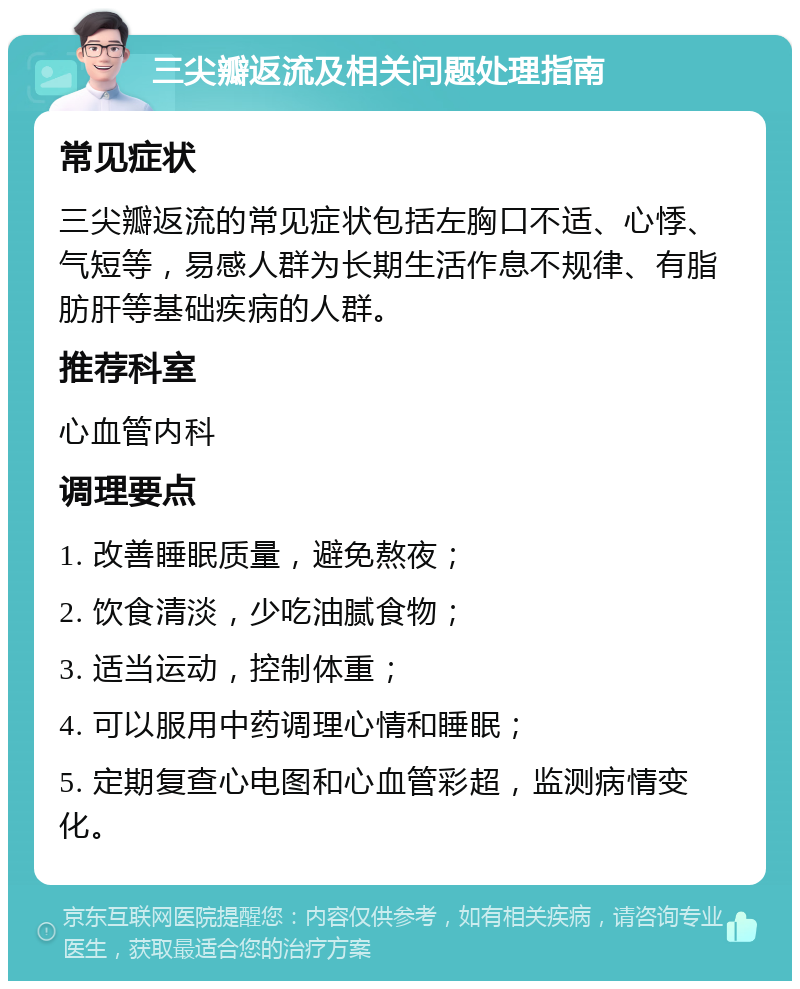 三尖瓣返流及相关问题处理指南 常见症状 三尖瓣返流的常见症状包括左胸口不适、心悸、气短等，易感人群为长期生活作息不规律、有脂肪肝等基础疾病的人群。 推荐科室 心血管内科 调理要点 1. 改善睡眠质量，避免熬夜； 2. 饮食清淡，少吃油腻食物； 3. 适当运动，控制体重； 4. 可以服用中药调理心情和睡眠； 5. 定期复查心电图和心血管彩超，监测病情变化。